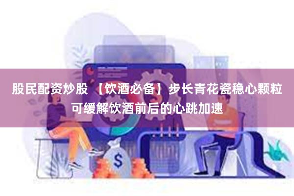 股民配资炒股 【饮酒必备】步长青花瓷稳心颗粒可缓解饮酒前后的心跳加速