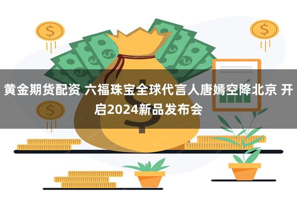 黄金期货配资 六福珠宝全球代言人唐嫣空降北京 开启2024新品发布会