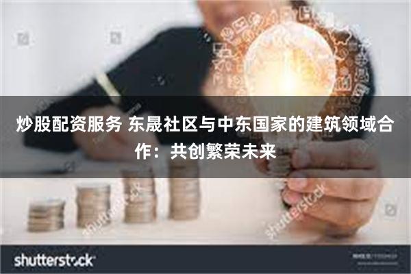炒股配资服务 东晟社区与中东国家的建筑领域合作：共创繁荣未来