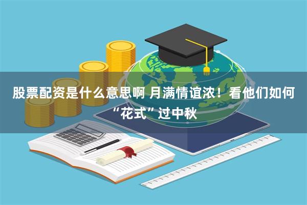 股票配资是什么意思啊 月满情谊浓！看他们如何“花式”过中秋