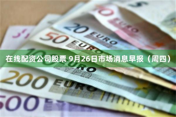 在线配资公司股票 9月26日市场消息早报（周四）