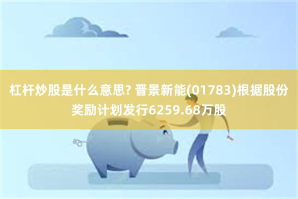杠杆炒股是什么意思? 晋景新能(01783)根据股份奖励计划发行6259.68万股