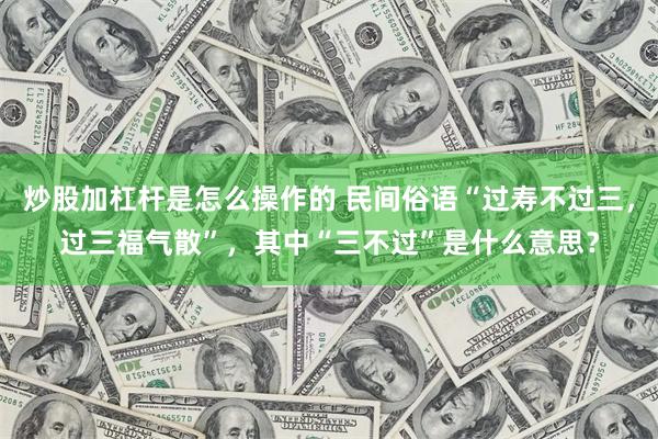 炒股加杠杆是怎么操作的 民间俗语“过寿不过三，过三福气散”，其中“三不过”是什么意思？