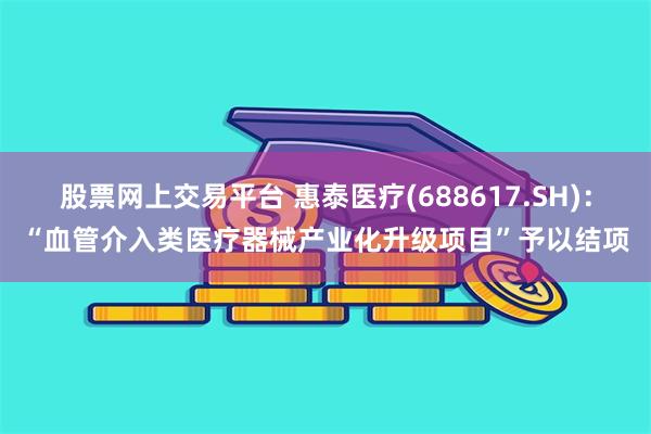 股票网上交易平台 惠泰医疗(688617.SH)：“血管介入类医疗器械产业化升级项目”予以结项