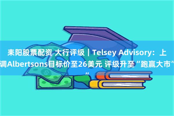 耒阳股票配资 大行评级｜Telsey Advisory：上调Albertsons目标价至26美元 评级升至“跑赢大市”