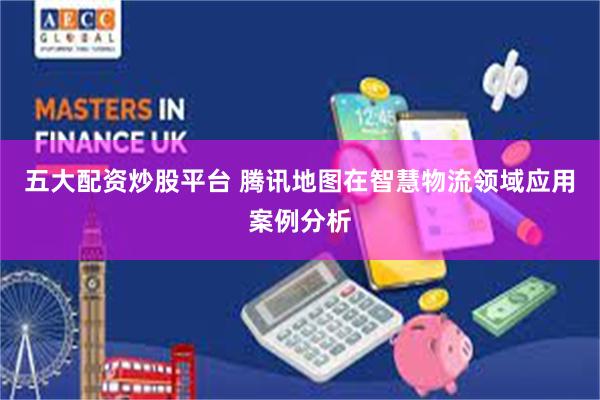 五大配资炒股平台 腾讯地图在智慧物流领域应用案例分析