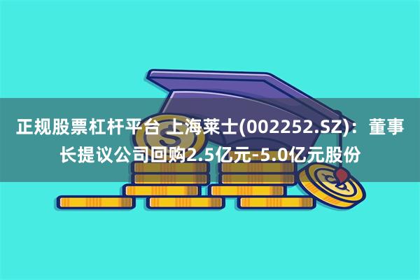 正规股票杠杆平台 上海莱士(002252.SZ)：董事长提议公司回购2.5亿元-5.0亿元股份