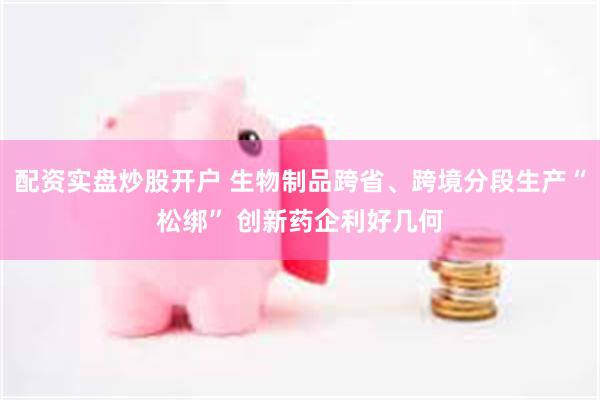 配资实盘炒股开户 生物制品跨省、跨境分段生产“松绑” 创新药企利好几何
