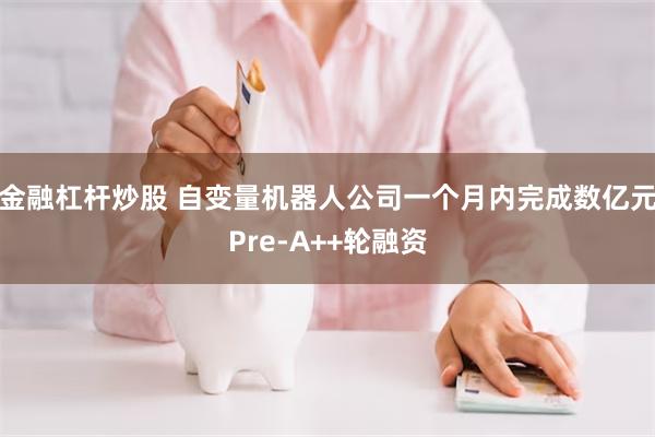 金融杠杆炒股 自变量机器人公司一个月内完成数亿元Pre-A++轮融资