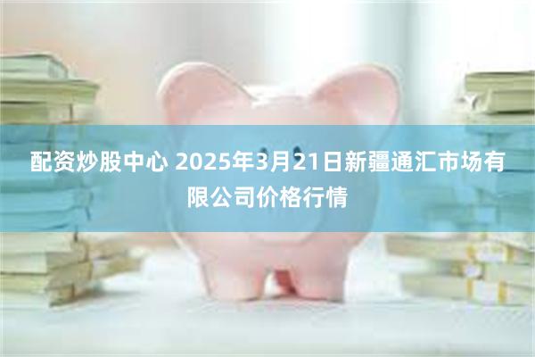 配资炒股中心 2025年3月21日新疆通汇市场有限公司价格行情