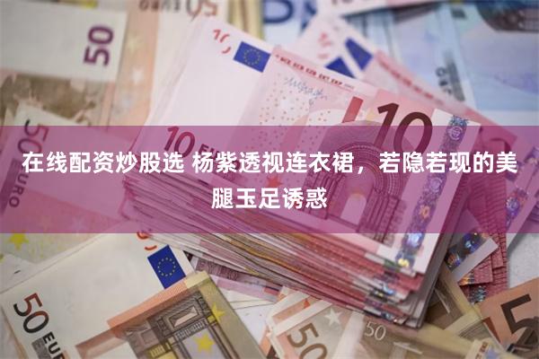 在线配资炒股选 杨紫透视连衣裙，若隐若现的美腿玉足诱惑