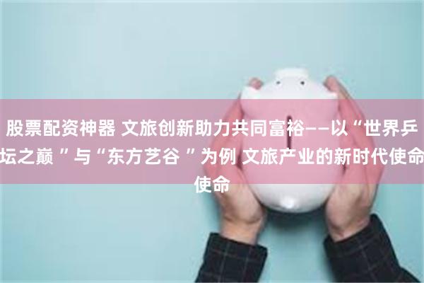 股票配资神器 文旅创新助力共同富裕——以“世界乒坛之巅 ”与“东方艺谷 ”为例 文旅产业的新时代使命