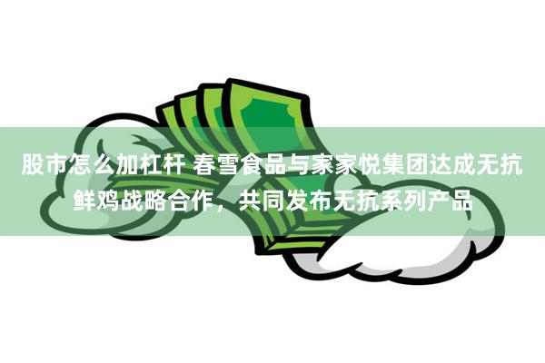 股市怎么加杠杆 春雪食品与家家悦集团达成无抗鲜鸡战略合作，共同发布无抗系列产品