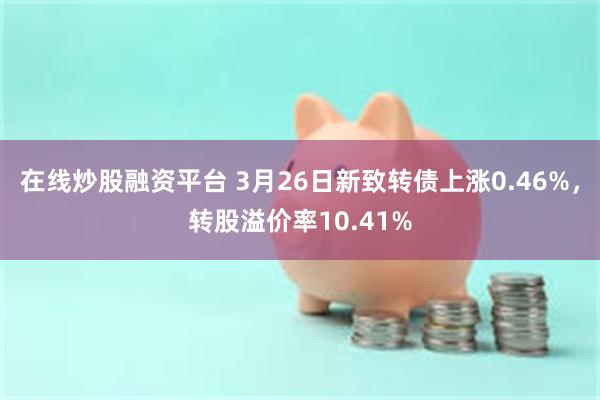 在线炒股融资平台 3月26日新致转债上涨0.46%，转股溢价率10.41%