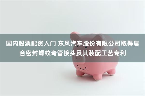国内股票配资入门 东风汽车股份有限公司取得复合密封螺纹弯管接头及其装配工艺专利