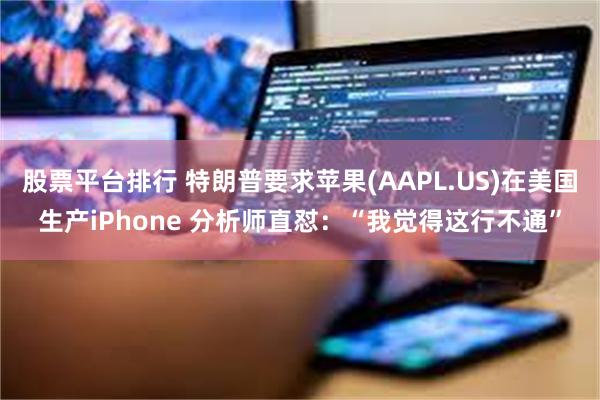 股票平台排行 特朗普要求苹果(AAPL.US)在美国生产iPhone 分析师直怼：“我觉得这行不通”