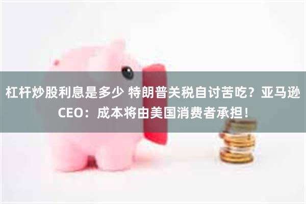 杠杆炒股利息是多少 特朗普关税自讨苦吃？亚马逊CEO：成本将由美国消费者承担！