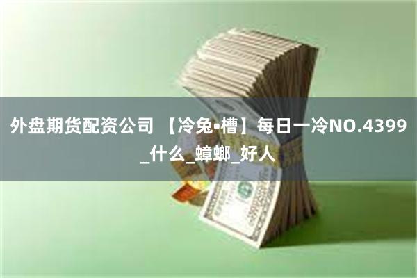 外盘期货配资公司 【冷兔•槽】每日一冷NO.4399_什么_蟑螂_好人
