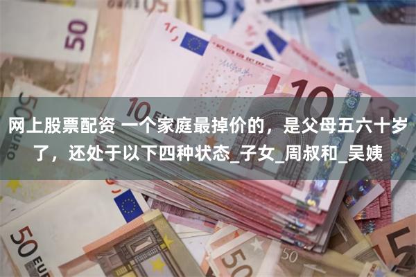 网上股票配资 一个家庭最掉价的，是父母五六十岁了，还处于以下四种状态_子女_周叔和_吴姨