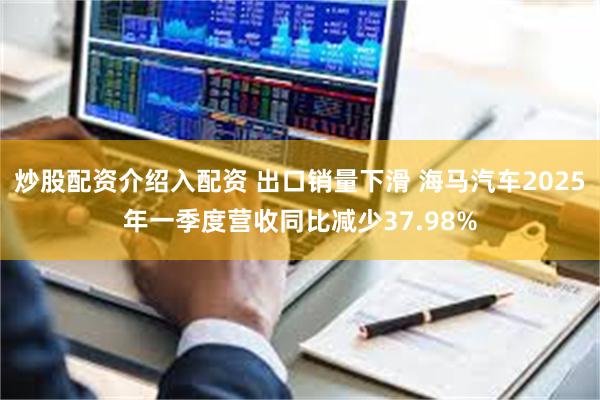炒股配资介绍入配资 出口销量下滑 海马汽车2025年一季度营收同比减少37.98%