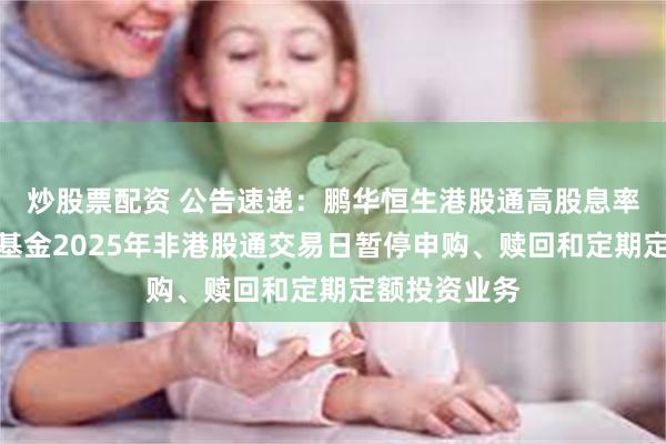 炒股票配资 公告速递：鹏华恒生港股通高股息率指数发起式基金2025年非港股通交易日暂停申购、赎回和定期定额投资业务