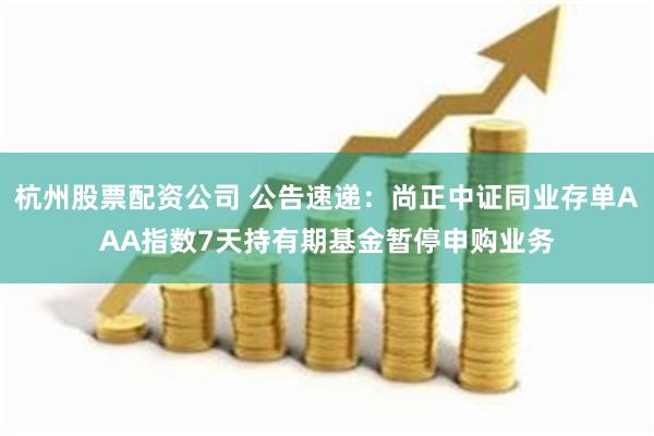 杭州股票配资公司 公告速递：尚正中证同业存单AAA指数7天持有期基金暂停申购业务