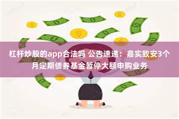 杠杆炒股的app合法吗 公告速递：嘉实致安3个月定期债券基金暂停大额申购业务
