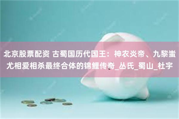 北京股票配资 古蜀国历代国王：神农炎帝、九黎蚩尤相爱相杀最终合体的锦鲤传奇_丛氏_蜀山_杜宇