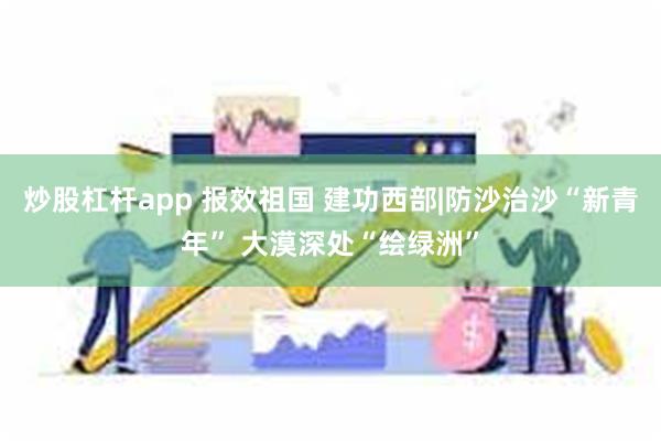 炒股杠杆app 报效祖国 建功西部|防沙治沙“新青年” 大漠深处“绘绿洲”