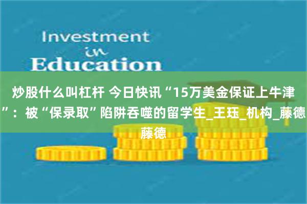 炒股什么叫杠杆 今日快讯“15万美金保证上牛津”：被“保录取”陷阱吞噬的留学生_王珏_机构_藤德