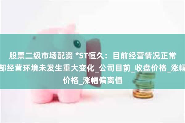 股票二级市场配资 *ST恒久：目前经营情况正常，内外部经营环境未发生重大变化_公司目前_收盘价格_涨幅偏离值