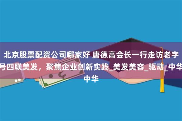 北京股票配资公司哪家好 唐德高会长一行走访老字号四联美发，聚焦企业创新实践_美发美容_驱动_中华