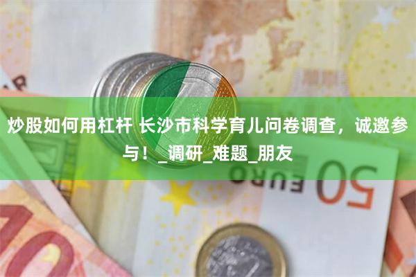 炒股如何用杠杆 长沙市科学育儿问卷调查，诚邀参与！_调研_难题_朋友