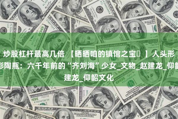 炒股杠杆最高几倍 【晒晒咱的镇馆之宝⑪】人头形器口彩陶瓶：六千年前的“齐刘海”少女_文物_赵建龙_仰韶文化