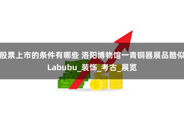 股票上市的条件有哪些 洛阳博物馆一青铜器展品酷似Labubu_装饰_考古_展览