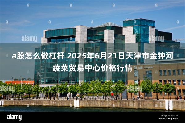 a股怎么做杠杆 2025年6月21日天津市金钟河蔬菜贸易中心价格行情