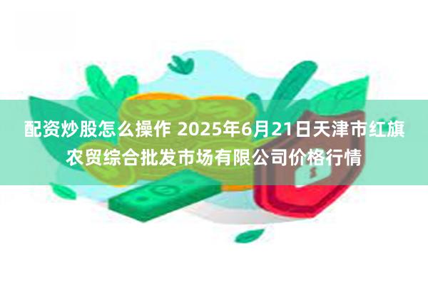 配资炒股怎么操作 2025年6月21日天津市红旗农贸综合批发市场有限公司价格行情