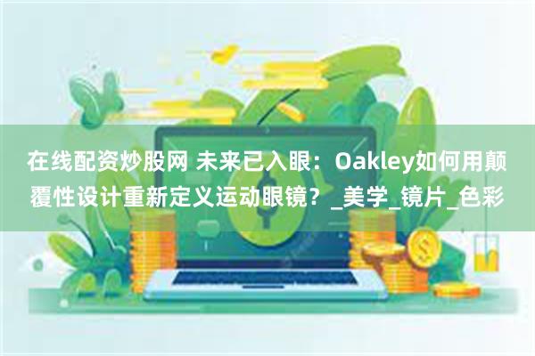 在线配资炒股网 未来已入眼：Oakley如何用颠覆性设计重新定义运动眼镜？_美学_镜片_色彩